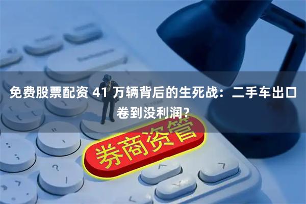 免费股票配资 41 万辆背后的生死战:二手车出口卷到没利润?