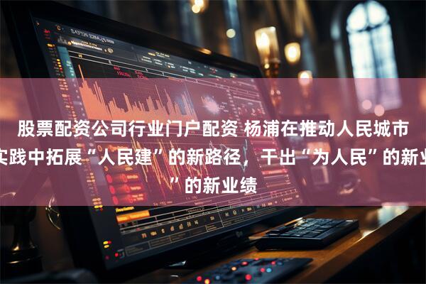 股票配资公司行业门户配资 杨浦在推动人民城市新实践中拓展“人民建”的新路径，干出“为人民”的新业绩
