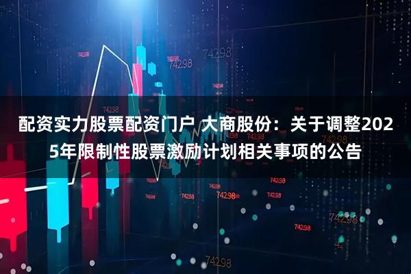 配资实力股票配资门户 大商股份：关于调整2025年限制性股票激励计划相关事项的公告