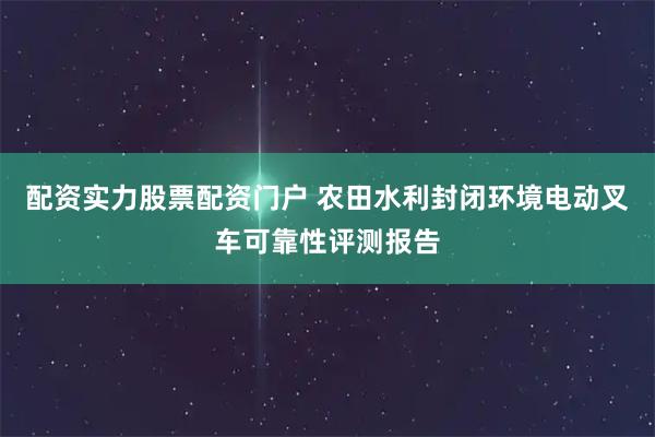 配资实力股票配资门户 农田水利封闭环境电动叉车可靠性评测报告