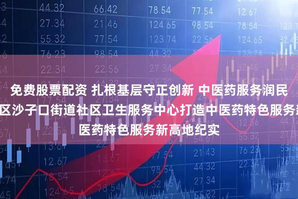 免费股票配资 扎根基层守正创新 中医药服务润民心 ——崂山区沙子口街道社区卫生服务中心打造中医药特色服务新高地纪实