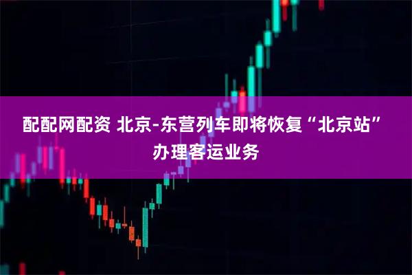 配配网配资 北京-东营列车即将恢复“北京站” 办理客运业务