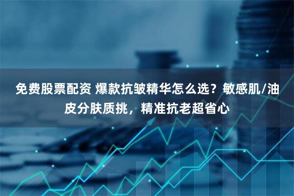 免费股票配资 爆款抗皱精华怎么选?敏感肌/油皮分肤质挑,精准抗老超省心