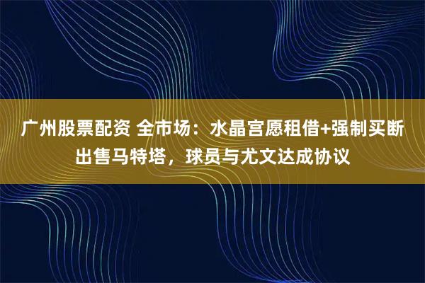 广州股票配资 全市场：水晶宫愿租借+强制买断出售马特塔，球员与尤文达成协议