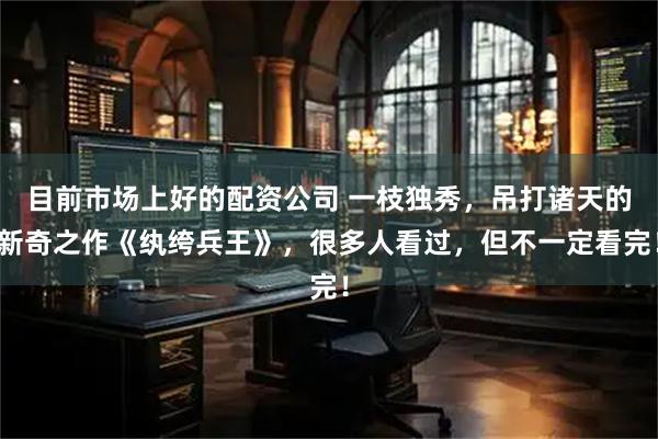 目前市场上好的配资公司 一枝独秀，吊打诸天的新奇之作《纨绔兵王》，很多人看过，但不一定看完！