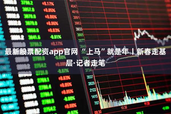 最新股票配资app官网 “上马”就是年丨新春走基层·记者走笔