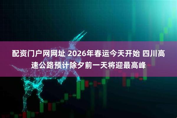 配资门户网网址 2026年春运今天开始 四川高速公路预计除夕前一天将迎最高峰
