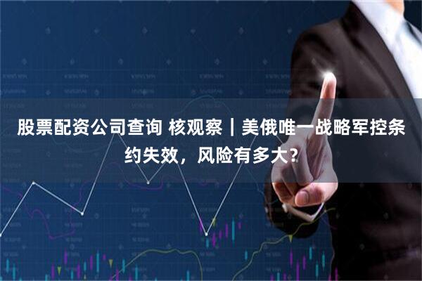 股票配资公司查询 核观察|美俄唯一战略军控条约失效,风险有多大?