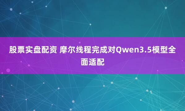 股票实盘配资 摩尔线程完成对Qwen3.5模型全面适配