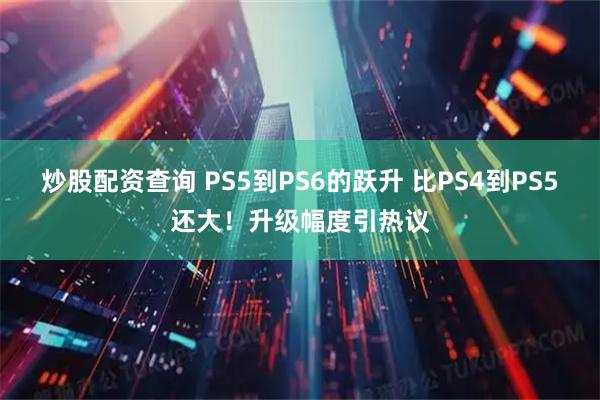 炒股配资查询 PS5到PS6的跃升 比PS4到PS5还大!升级幅度引热议