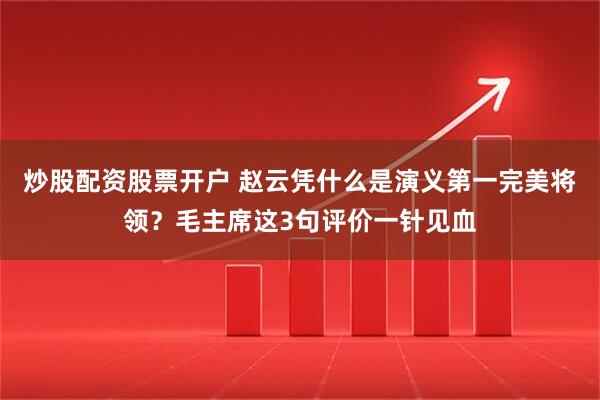 炒股配资股票开户 赵云凭什么是演义第一完美将领？毛主席这3句评价一针见血