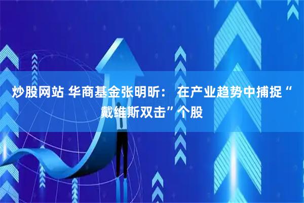 炒股网站 华商基金张明昕: 在产业趋势中捕捉“戴维斯双击”个股