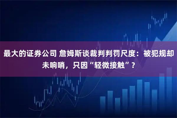 最大的证券公司 詹姆斯谈裁判判罚尺度:被犯规却未响哨,只因“轻微接触”?