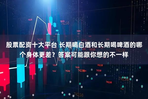 股票配资十大平台 长期喝白酒和长期喝啤酒的哪个身体更差？答案可能跟你想的不一样