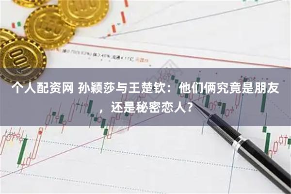 个人配资网 孙颖莎与王楚钦：他们俩究竟是朋友，还是秘密恋人？