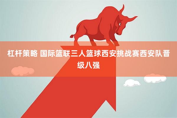 杠杆策略 国际篮联三人篮球西安挑战赛西安队晋级八强