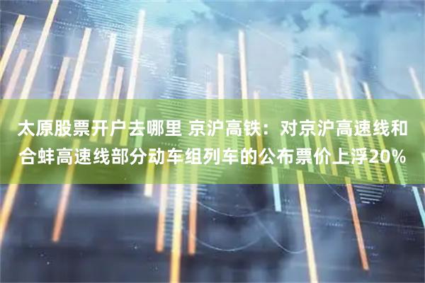 太原股票开户去哪里 京沪高铁：对京沪高速线和合蚌高速线部分动车组列车的公布票价上浮20%
