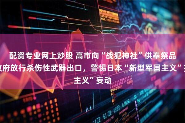 配资专业网上炒股 高市向“战犯神社”供奉祭品，政府放行杀伤性武器出口，警惕日本“新型军国主义”妄动