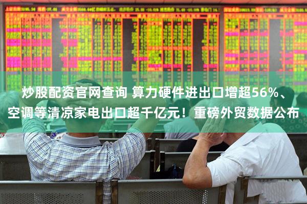 炒股配资官网查询 算力硬件进出口增超56%、空调等清凉家电出口超千亿元！重磅外贸数据公布