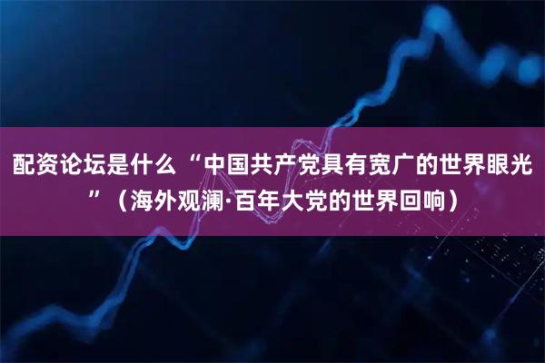 配资论坛是什么 “中国共产党具有宽广的世界眼光”（海外观澜·百年大党的世界回响）