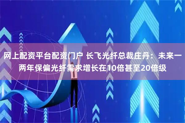 网上配资平台配资门户 长飞光纤总裁庄丹：未来一两年保偏光纤需求增长在10倍甚至20倍级