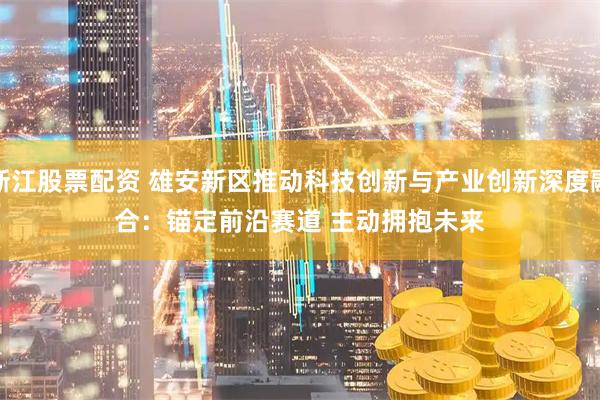 浙江股票配资 雄安新区推动科技创新与产业创新深度融合：锚定前沿赛道 主动拥抱未来